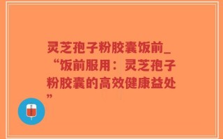 灵芝孢子粉胶囊饭前_“饭前服用：灵芝孢子粉胶囊的高效健康益处”