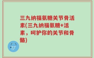 三九纳福氨糖关节骨活素(三九纳福氨糖+活素，呵护你的关节和骨骼)