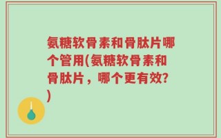 氨糖软骨素和骨肽片哪个管用(氨糖软骨素和骨肽片，哪个更有效？)
