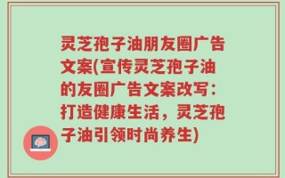 灵芝孢子油朋友圈广告文案(宣传灵芝孢子油的友圈广告文案改写：打造健康生活，灵芝孢子油引领时尚养生)