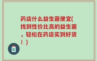 药店什么益生菌便宜(找到性价比高的益生菌，轻松在药店买到好货！)