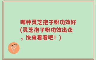 哪种灵芝孢子粉功效好(灵芝孢子粉功效出众，快来看看吧！)