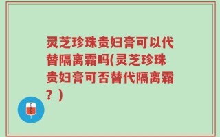 灵芝珍珠贵妇膏可以代替隔离霜吗(灵芝珍珠贵妇膏可否替代隔离霜？)