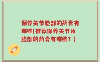 保养关节脸部的药膏有哪些(推荐保养关节及脸部的药膏有哪些？)