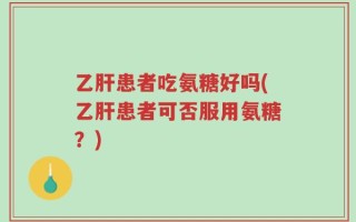 乙肝患者吃氨糖好吗(乙肝患者可否服用氨糖？)