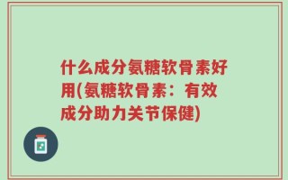 什么成分氨糖软骨素好用(氨糖软骨素：有效成分助力关节保健)