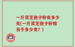 一斤灵芝孢子粉有多少克(一斤灵芝孢子粉相当于多少克？)