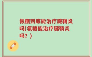 氨糖到底能治疗腱鞘炎吗(氨糖能治疗腱鞘炎吗？)