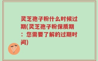 灵芝孢子粉什么时候过期(灵芝孢子粉保质期：您需要了解的过期时间)