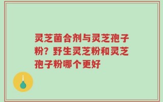 灵芝菌合剂与灵芝孢子粉？野生灵芝粉和灵芝孢子粉哪个更好
