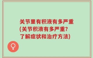 关节里有积液有多严重(关节积液有多严重？了解症状和治疗方法)