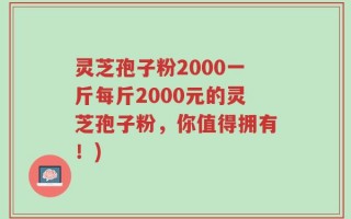 灵芝孢子粉2000一斤每斤2000元的灵芝孢子粉，你值得拥有！)