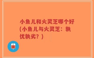 小鱼儿和火灵芝哪个好(小鱼儿与火灵芝：孰优孰劣？)