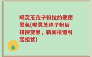 喝灵芝孢子粉拉的便便黑色(喝灵芝孢子粉后排便变黑，新闻报道引起担忧)