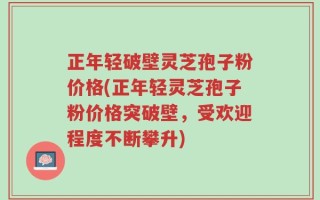 正年轻破壁灵芝孢子粉价格(正年轻灵芝孢子粉价格突破壁，受欢迎程度不断攀升)