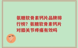 氨糖软骨素钙片品牌排行榜？氨糖软骨素钙片对膝关节疼痛有效吗