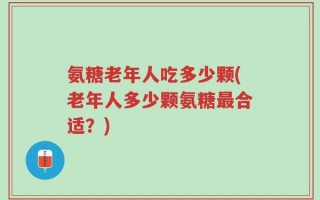 氨糖老年人吃多少颗(老年人多少颗氨糖最合适？)