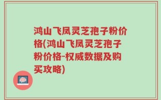 鸿山飞凤灵芝孢子粉价格(鸿山飞凤灵芝孢子粉价格-权威数据及购买攻略)