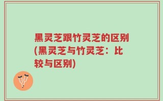 黑灵芝跟竹灵芝的区别(黑灵芝与竹灵芝：比较与区别)
