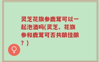 灵芝花旗参鹿茸可以一起泡酒吗(灵芝、花旗参和鹿茸可否共酿佳酿？)