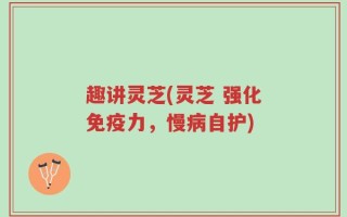 趣讲灵芝(灵芝 强化免疫力，慢病自护)