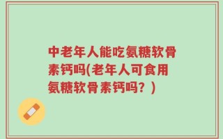 中老年人能吃氨糖软骨素钙吗(老年人可食用氨糖软骨素钙吗？)