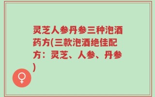 灵芝人参丹参三种泡酒药方(三款泡酒绝佳配方：灵芝、人参、丹参)