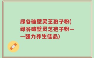 绿谷破壁灵芝孢子粉(绿谷破壁灵芝孢子粉——强力养生佳品)