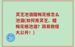灵芝泡酒腊梅花根怎么泡酒(如何用灵芝、腊梅花根泡酒？简易教程大公开！)