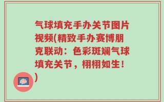 气球填充手办关节图片视频(精致手办赛博朋克联动：色彩斑斓气球填充关节，栩栩如生！)