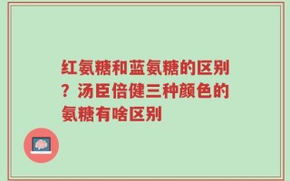 红氨糖和蓝氨糖的区别？汤臣倍健三种颜色的氨糖有啥区别