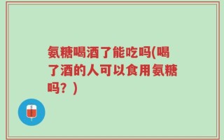 氨糖喝酒了能吃吗(喝了酒的人可以食用氨糖吗？)
