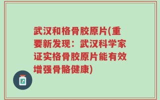 武汉和格骨胶原片(重要新发现：武汉科学家证实格骨胶原片能有效增强骨骼健康)