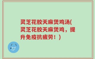 灵芝花胶天麻煲鸡汤(灵芝花胶天麻煲鸡，提升免疫抗疲劳！)