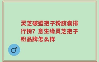 灵芝破壁孢子粉胶囊排行榜？意生缘灵芝孢子粉品牌怎么样