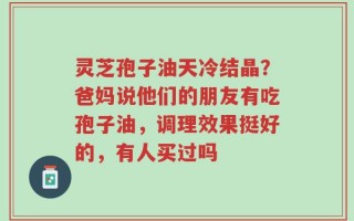 灵芝孢子油天冷结晶？爸妈说他们的朋友有吃孢子油，调理效果挺好的，有人买过吗