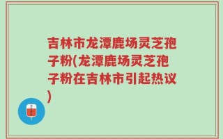 吉林市龙潭鹿场灵芝孢子粉(龙潭鹿场灵芝孢子粉在吉林市引起热议)