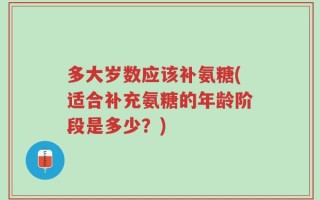 多大岁数应该补氨糖(适合补充氨糖的年龄阶段是多少？)