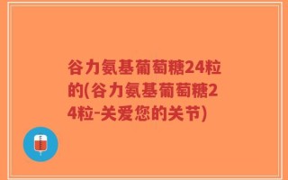 谷力氨基葡萄糖24粒的(谷力氨基葡萄糖24粒-关爱您的关节)