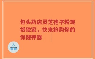 包头药店灵芝孢子粉现货独家，快来抢购你的保健神器