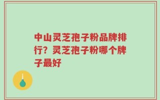 中山灵芝孢子粉品牌排行？灵芝孢子粉哪个牌子最好