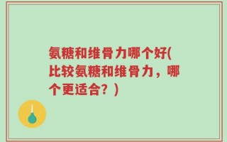 氨糖和维骨力哪个好(比较氨糖和维骨力，哪个更适合？)