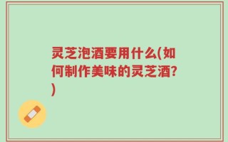 灵芝泡酒要用什么(如何制作美味的灵芝酒？)