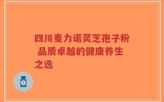 四川麦力诺灵芝孢子粉 品质卓越的健康养生之选