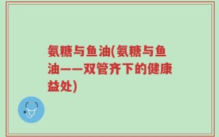 氨糖与鱼油(氨糖与鱼油——双管齐下的健康益处)
