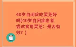 40岁自闭症吃灵芝好吗(40岁自闭症患者尝试食用灵芝：是否有效？)