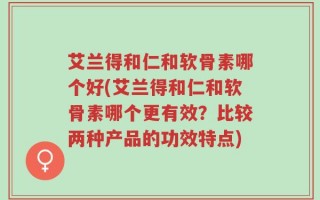 艾兰得和仁和软骨素哪个好(艾兰得和仁和软骨素哪个更有效？比较两种产品的功效特点)