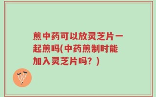 煎中药可以放灵芝片一起煎吗(中药煎制时能加入灵芝片吗？)