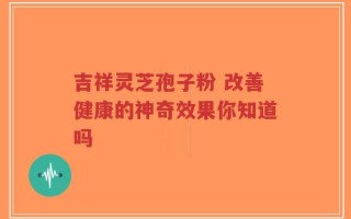 吉祥灵芝孢子粉 改善健康的神奇效果你知道吗