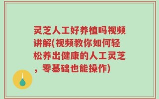 灵芝人工好养植吗视频讲解(视频教你如何轻松养出健康的人工灵芝，零基础也能操作)
